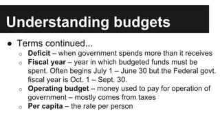 Understanding budgets
● Terms continued...
o Deficit – when government spends more than it receives
o Fiscal year – year in which budgeted funds must be
spent. Often begins July 1 – June 30 but the Federal govt.
fiscal year is Oct. 1 – Sept. 30.
o Operating budget – money used to pay for operation of
government – mostly comes from taxes
o Per capita – the rate per person
 