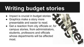 Writing budget stories
● Impact is crucial in budget stories
● Graphics make a story more
presentable and easier to read.
● Get a reaction from city officials or, for
campus stories, from administrators,
students, professors and officials
whose departments will be affected
most.
 