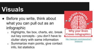 Visuals
● Before you write, think about
what you can pull out as an
infographic
o Highlights, fax box, charts, etc. break
out key concepts - you don’t have to
clutter story with same information
o Summarize main points, give contact
info, list statistics
http://neomam.com/interactive/1
3reasons/
 