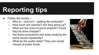 Reporting tips
● Follow the money –
o Who is – and isn’t – getting the contracts?
o How much are salaries? Are they going up?
o What are the costs of some projects? Could
they be done cheaper?
o Are there consultants who keep studying the
same issues repeatedly?
o What do the audits state? They can reveal
misuse of public funds.
 