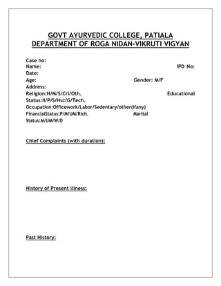 GOVT AYURVEDIC COLLEGE, PATIALA
DEPARTMENT OF ROGA NIDAN-VIKRUTI VIGYAN
Case no:
Name: IPD No:
Date:
Age: Gender: M/F
Address:
Religion:H/M/S/Cri/Oth. Educational
Status:Il/P/S/Hsc/G/Tech.
Occupation:Officework/Labor/Sedentary/other(ifany)
FinancialStatus:P/M/UM/Rich. Marital
Status:M/UM/W/D
Chief Complaints (with duration):
History of Present illness:
Past History:
 