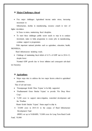  MajorChallenges Ahead
 Five major challenges: Agricultural income under stress, increasing
investment in
Infrastructure, decline in manufacturing, resource crunch in view of
higher devolution
In Taxes to states, maintaining fiscal discipline.
 To meet these challenges public sector needs to step in to catalyse
investment, make in India programme to create jobs in manufacturing,
continue support to programmes
With important national priorities such as agriculture, education, health,
MGNREGA,
Rural infrastructure including roads.
 Challenge of maintaining fiscal deficit of 4.1% of GDP met in 2014-15,
despite lower
Nominal GDP growth due to lower inflation and consequent sub-dued
tax buoyancy
 Agriculture
 Major steps take to address the two major factors critical to agricultural
production,
That of soil and water.
 ‘Paramparagat Krishi Vikas Yojana’ to be fully supported.
 ‘Pradhanmantri Gram Sinchai Yojana’ to provide ‘Per Drop More
Crop’.
 `5,300 crore to support micro-irrigation, watershed development and
the ‘Pradhan
Mantri Krishi Sinchai Yojana’. States urged to chip in.
 `25,000 crore in 2015-16 to the corpus of Rural Infrastructure
Development Fund
(RIDF) set up in NABARD; `15,000 crore for Long Term Rural Credit
Fund; `45,000
 