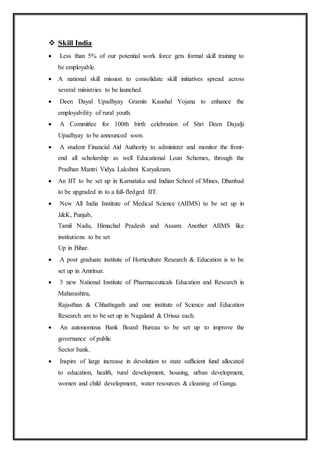  Skill India
 Less than 5% of our potential work force gets formal skill training to
be employable.
 A national skill mission to consolidate skill initiatives spread across
several ministries to be launched.
 Deen Dayal Upadhyay Gramin Kaushal Yojana to enhance the
employability of rural youth.
 A Committee for 100th birth celebration of Shri Deen Dayalji
Upadhyay to be announced soon.
 A student Financial Aid Authority to administer and monitor the front-
end all scholarship as well Educational Loan Schemes, through the
Pradhan Mantri Vidya Lakshmi Karyakram.
 An IIT to be set up in Karnataka and Indian School of Mines, Dhanbad
to be upgraded in to a full-fledged IIT.
 New All India Institute of Medical Science (AIIMS) to be set up in
J&K, Punjab,
Tamil Nadu, Himachal Pradesh and Assam. Another AIIMS like
institutions to be set
Up in Bihar.
 A post graduate institute of Horticulture Research & Education is to be
set up in Amritsar.
 3 new National Institute of Pharmaceuticals Education and Research in
Maharashtra,
Rajasthan & Chhattisgarh and one institute of Science and Education
Research are to be set up in Nagaland & Orissa each.
 An autonomous Bank Board Bureau to be set up to improve the
governance of public
Sector bank.
 Inspire of large increase in devolution to state sufficient fund allocated
to education, health, rural development, housing, urban development,
women and child development, water resources & cleaning of Ganga.
 