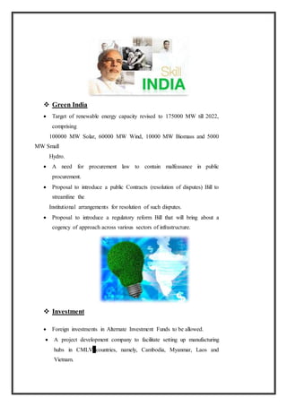  Green India
 Target of renewable energy capacity revised to 175000 MW till 2022,
comprising
100000 MW Solar, 60000 MW Wind, 10000 MW Biomass and 5000
MW Small
Hydro.
 A need for procurement law to contain malfeasance in public
procurement.
 Proposal to introduce a public Contracts (resolution of disputes) Bill to
streamline the
Institutional arrangements for resolution of such disputes.
 Proposal to introduce a regulatory reform Bill that will bring about a
cogency of approach across various sectors of infrastructure.
 Investment
 Foreign investments in Alternate Investment Funds to be allowed.
 A project development company to facilitate setting up manufacturing
hubs in CMLV countries, namely, Cambodia, Myanmar, Laos and
Vietnam.
 