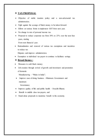 TAX PROPOSAL
 Objective of stable taxation policy and a non-adversarial tax
administration.
 Fight against the scourge of black money to be taken forward.
 Efforts on various fronts to implement GST from next year.
 No change in rate of personal income tax.
 Proposal to reduce corporate tax from 30% to 25% over the next four
years, starting
From next financial year.
 Rationalisation and removal of various tax exemptions and incentives
to reduce tax
Disputes and improve administration.
 Exemption to individual tax payers to continue to facilitate savings.
 Broad themes :
 Measures to curb black money;
 Job creation through revival of growth and investment and promotion
of domestic
Manufacturing – “Make in India”;
 Improve ease of doing business - Minimum Government and
maximum
Governance;
 Improve quality of life and public health – Swachh Bharat;
 Benefit to middle class tax-payers; and
 Stand alone proposals to maximise benefit to the economy.
 