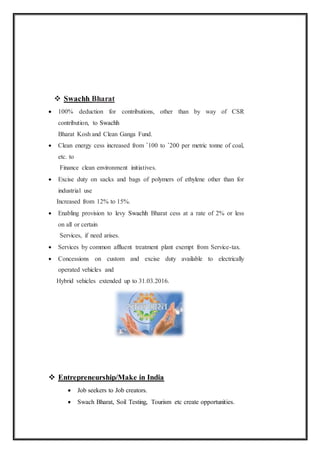  Swachh Bharat
 100% deduction for contributions, other than by way of CSR
contribution, to Swachh
Bharat Kosh and Clean Ganga Fund.
 Clean energy cess increased from `100 to `200 per metric tonne of coal,
etc. to
Finance clean environment initiatives.
 Excise duty on sacks and bags of polymers of ethylene other than for
industrial use
Increased from 12% to 15%.
 Enabling provision to levy Swachh Bharat cess at a rate of 2% or less
on all or certain
Services, if need arises.
 Services by common affluent treatment plant exempt from Service-tax.
 Concessions on custom and excise duty available to electrically
operated vehicles and
Hybrid vehicles extended up to 31.03.2016.
 Entrepreneurship/Make in India
 Job seekers to Job creators.
 Swach Bharat, Soil Testing, Tourism etc create opportunities.
 