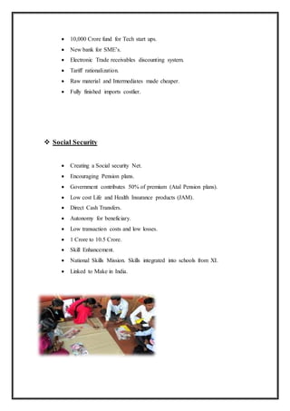  10,000 Crore fund for Tech start ups.
 New bank for SME’s.
 Electronic Trade receivables discounting system.
 Tariff rationalization.
 Raw material and Intermediates made cheaper.
 Fully finished imports costlier.
 Social Security
 Creating a Social security Net.
 Encouraging Pension plans.
 Government contributes 50% of premium (Atal Pension plans).
 Low cost Life and Health Insurance products (JAM).
 Direct Cash Transfers.
 Autonomy for beneficiary.
 Low transaction costs and low losses.
 1 Crore to 10.5 Crore.
 Skill Enhancement.
 National Skills Mission. Skills integrated into schools from XI.
 Linked to Make in India.
 