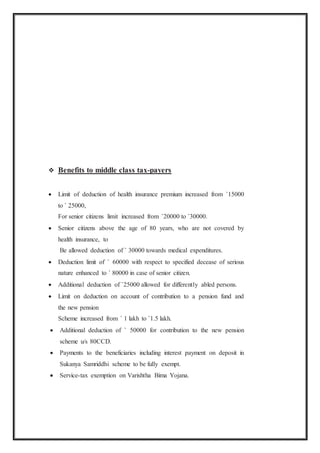  Benefits to middle class tax-payers
 Limit of deduction of health insurance premium increased from `15000
to ` 25000,
For senior citizens limit increased from `20000 to `30000.
 Senior citizens above the age of 80 years, who are not covered by
health insurance, to
Be allowed deduction of ` 30000 towards medical expenditures.
 Deduction limit of ` 60000 with respect to specified decease of serious
nature enhanced to ` 80000 in case of senior citizen.
 Additional deduction of `25000 allowed for differently abled persons.
 Limit on deduction on account of contribution to a pension fund and
the new pension
Scheme increased from ` 1 lakh to `1.5 lakh.
 Additional deduction of ` 50000 for contribution to the new pension
scheme u/s 80CCD.
 Payments to the beneficiaries including interest payment on deposit in
Sukanya Samriddhi scheme to be fully exempt.
 Service-tax exemption on Varishtha Bima Yojana.
 