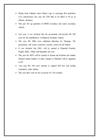  Mudra bank refinance micro finance orgs to encourage first generation
sc/st entrepreneurs last year the FDI limit to be hiked at 49 pc in
defense, insurance.
 This year the up gradation of 80000 secondary and senior secondary
schools.
 Last year it was declared that the government will provide RS 500
crore for the rehabilitation of displaced Kashmiri citizens.
 This year RS 5000 crore additional allocation for Manraga. The
government will create a universal security system for all Indians.
 It was declared that IIM’s will be opened in Himachal Pradesh,
Punjab, Bihar, odisha and Rajasthan last year.
 This year the IIM”s will be opened in Jammu and Kashmir and Andhra
Pradesh Indian institute of mines situated in Dhanbad will be upgraded
to IIT.
 Last year RS 100 crore schemes to support 600 new and existing
community radio stations.
 This year there well be visa on arrival for 150 countries.
 