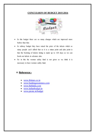 CONCULSION OF BUDGET 2015-2016
 In this budget there are so many changes which are improved more
before than that.
 In railway budget they have raised the price of the tickets which so
many people can’t afford that so it is a minus point and plus point is
that the booking of tickets timing is made up to 120 days so we can
book our tickets in advance also.
 So in this the women safety fund is not given so we think it is
necessary to have women safety fund.
 Reference:-
 www.ibtimes.co.in
 www.bankingawareness.com
 www.thehindu.com
 www.indianbudget.in
 www.picnic.in/budget
 