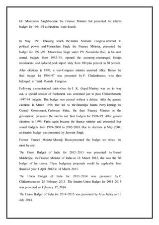 Dr. Manmohan Singh became the Finance Minister but presented the interim
budget for 1991-92 as elections were forced.
In May 1991 following which the Indian National Congress returned to
political power and Manmohan Singh, the Finance Minister, presented the
budget for 1991-92. Manmohan Singh under PV Narasimha Rao, in his next
annual budgets from 1992–93, opened the economy, encouraged foreign
investments and reduced peak import duty from 300 plus percent to 50 percent.
After elections in 1996, a non-Congress ministry assumed office. Hence the
final budget for 1996-97 was presented by P. Chidambaram, who then
belonged to Tamil Maanila Congress.
Following a constitutional crisis when the I. K. Gujral Ministry was on its way
out, a special session of Parliament was convened just to pass Chidambaram's
1997-98 budgets. This budget was passed without a debate. After the general
elections in March 1998 that led to the Bharatiya Janata Party forming the
Central Government, Yashwant Sinha, the then Finance Minister in this
government, presented the interim and final budgets for 1998-99. After general
elections in 1999, Sinha again became the finance minister and presented four
annual budgets from 1999-2000 to 2002-2003. Due to elections in May 2004,
an interim budget was presented by Jaswant Singh.
Former Finance Minister Morarji Desai presented the budget ten times, the
most by any.
The Union Budget of India for 2012–2013 was presented by Pranab
Mukherjee, the Finance Minister of India on 16 March 2012, this was the 7th
budget of his career. These budgetary proposals would be applicable from
financial year 1 April 2012 to 31 March 2013.
The Union Budget of India for 2013–2014 was presented by P.
Chidambaram on 28 February 2013. The Interim Union Budget for 2014–2015
was presented on February 17, 2014.
The Union Budget of India for 2014–2015 was presented by Arun Jaitley on 10
July 2014.
 