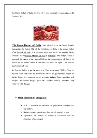 The Union Budget of India for 2015–2016 was presented by Arun Jaitley on 28
February 2015.
The Union Budget of India: also referred to as the Annual financial
statement in the Article 112 of the Constitution of India, is the annual budget
of the Republic of India. It is presented each year on the last working day of
February by the Finance Minister of India in Parliament. The budget, which is
presented by means of the financial bill and the Appropriation bill, has to be
passed by the Houses before it can come into effect on April 1, the start of
India's financial year.
An Interim Budget is not the same as a 'Vote on Account'. While a 'Vote on
Account' deals only with the expenditure side of the government's budget, an
Interim Budget is a complete set of accounts, including both expenditure and
receipts. An Interim Budget gives the complete financial statement, very
similar to a full Budget.
 Main Elements of budget are:
 It is a statement of estimates of government Receipts and
Expenditure.
 Budget estimates pertain to a fixed period generally a year.
 Expenditure and sources of planned in accordance with the
objectives of government.
 
