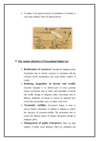  It requires to be approved passed, by parliament or Assembly or
some other authority before its implementation.
 The various objectives of Government budget are:
 Reallocation of resources: Through the budgetary policy
Government aims to relocate resources in accordance with the
economic (Profit maximization) and social (Public welfare) of
country.
 Reducing inequalities in income and wealth:
Economic inequality is an inherent part of every economic
system. Government aims to reduce such inequalities of income
and wealth, through its budgetary policy. Government aims to
influence distribution of income by income by imposing taxes
on the Rich and spending more on welfare of the Poor.
 Economics stability: Government budget is used to
prevent business Fluctuations of inflation or deflation to achieve
the objectives of economics-stability. The government aims to
control the different phases of business fluctuations through its
budgetary policy.
 Management of public Enterprises: There are large
numbers of public sector industries which are established and
 