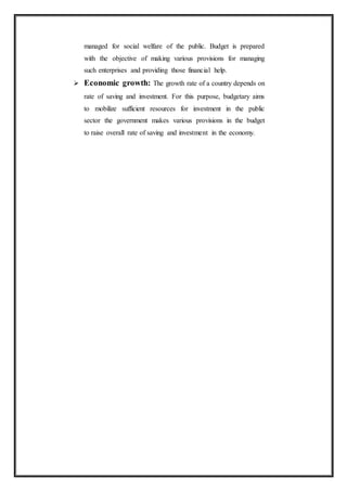 managed for social welfare of the public. Budget is prepared
with the objective of making various provisions for managing
such enterprises and providing those financial help.
 Economic growth: The growth rate of a country depends on
rate of saving and investment. For this purpose, budgetary aims
to mobilize sufficient resources for investment in the public
sector the government makes various provisions in the budget
to raise overall rate of saving and investment in the economy.
 