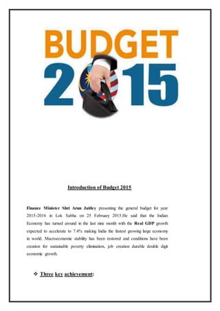 Introduction of Budget 2015
Finance Minister Shri Arun Jaitley presenting the general budget for year
2015-2016 in Lok Sabha on 25 February 2015.He said that the Indian
Economy has turned around in the last nine month with the Real GDP growth
expected to accelerate to 7.4% making India the fastest growing large economy
in world. Macroeconomic stability has been restored and conditions have been
creation for sustainable poverty elimination, job creation durable double digit
economic growth.
 Three key achievement:
 