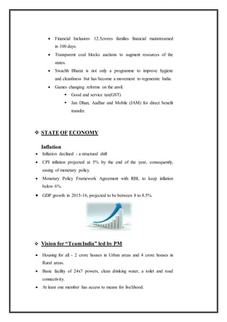  Financial Inclusion- 12.5crores families financial mainstreamed
in 100 days.
 Transparent coal blocks auctions to augment resources of the
states.
 Swachh Bharat is not only a programme to improve hygiene
and cleanliness but has become a movement to regenerate India.
 Games changing reforms on the anvil.
 Good and service tax(GST)
 Jan Dhan, Aadhar and Mobile (JAM) for direct benefit
transfer.
 STATE OF ECONOMY
Inflation
 Inflation declined - a structural shift
 CPI inflation projected at 5% by the end of the year, consequently,
easing of monetary policy.
 Monetary Policy Framework Agreement with RBI, to keep inflation
below 6%.
 GDP growth in 2015-16, projected to be between 8 to 8.5%.
 Vision for “TeamIndia” led by PM
 Housing for all - 2 crore houses in Urban areas and 4 crore houses in
Rural areas.
 Basic facility of 24x7 powers, clean drinking water, a toilet and road
connectivity.
 At least one member has access to means for livelihood.
 