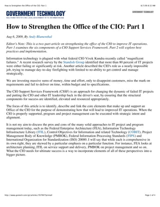 How to Strengthen the Office of the CIO: Part 1                                                      8/7/09 8:32 AM




 How to Strengthen the Office of the CIO: Part 1
 Aug 6, 2009, By Andy Blumenthal

 Editor's Note: This is a two-part article on strengthening the office of the CIO to improve IT operations.
 Part 1 examines the six components of a CIO Support Services Framework. Part 2 will explore best
 practices and implementation.

 Information technology is plagued with what federal CIO Vivek Kundra recently called "magnificent
 failures." A recent research survey by the Standish Group identified that more than 80 percent of IT projects
 were either failing or significantly at risk. Another article described the CIO's role as a nearly impossible
 job, trying to manage day-to-day firefighting with limited to no ability to get control and manage
 strategically.

 We are investing massive sums of money, time and effort, only to disappoint customers, miss the mark on
 requirements and fail to deliver on time, within budget and to specifications.

 The CIO Support Services Framework (CSSF) is an approach for changing the dynamic of failed IT projects
 and putting the CIO and other IT leadership back in the driver's seat, by ensuring that the structural
 components for success are identified, elevated and resourced appropriately.

 The focus of this article is to identify, describe and link the core elements that make up and support an
 Office of the CIO for the purpose of demonstrating how that will lead to improved IT operations. When the
 CIO is properly supported, program and project management can be executed with strategic intent and
 alignment.

 It is not my aim to discuss the pros and cons of the many solid approaches to IT project and program
 management today, such as the Federal Enterprise Architecture (FEA), Information Technology
 Infrastructure Library (ITIL), Control Objectives for Information and related Technology (COBIT), Project
 Management Body of Knowledge (PMBOK), Federal Information Processing Standards (FIPS) and
 International Organization for Standardization (ISO) 20000. I will say that while each is comprehensive in
 its own right, they are skewed by a particular emphasis on a particular function. For instance, FEA looks at
 architecture planning, ITIL on service support and delivery, PMBOK on project management and so on.
 What the CIO needs for ultimate success is a way to incorporate elements of all of these perspectives into a
 bigger picture.




http://www.govtech.com/gt/articles/707997?printall                                                       Page 1 of 4
 