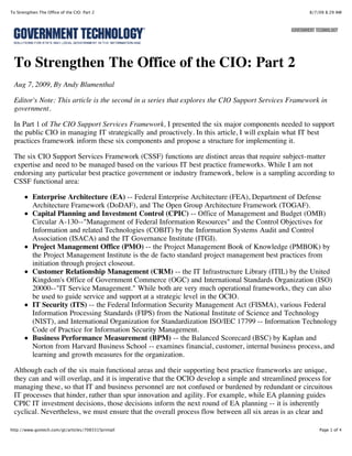 To Strengthen The Office of the CIO: Part 2                                                         8/7/09 8:29 AM




 To Strengthen The Office of the CIO: Part 2
 Aug 7, 2009, By Andy Blumenthal

 Editor's Note: This article is the second in a series that explores the CIO Support Services Framework in
 government.

 In Part 1 of The CIO Support Services Framework, I presented the six major components needed to support
 the public CIO in managing IT strategically and proactively. In this article, I will explain what IT best
 practices framework inform these six components and propose a structure for implementing it.

 The six CIO Support Services Framework (CSSF) functions are distinct areas that require subject-matter
 expertise and need to be managed based on the various IT best practice frameworks. While I am not
 endorsing any particular best practice government or industry framework, below is a sampling according to
 CSSF functional area:

           Enterprise Architecture (EA) -- Federal Enterprise Architecture (FEA), Department of Defense
           Architecture Framework (DoDAF), and The Open Group Architecture Framework (TOGAF).
           Capital Planning and Investment Control (CPIC) -- Office of Management and Budget (OMB)
           Circular A-130--"Management of Federal Information Resources" and the Control Objectives for
           Information and related Technologies (COBIT) by the Information Systems Audit and Control
           Association (ISACA) and the IT Governance Institute (ITGI).
           Project Management Office (PMO) -- the Project Management Book of Knowledge (PMBOK) by
           the Project Management Institute is the de facto standard project management best practices from
           initiation through project closeout.
           Customer Relationship Management (CRM) -- the IT Infrastructure Library (ITIL) by the United
           Kingdom's Office of Government Commerce (OGC) and International Standards Organization (ISO)
           20000--"IT Service Management." While both are very much operational frameworks, they can also
           be used to guide service and support at a strategic level in the OCIO.
           IT Security (ITS) -- the Federal Information Security Management Act (FISMA), various Federal
           Information Processing Standards (FIPS) from the National Institute of Science and Technology
           (NIST), and International Organization for Standardization ISO/IEC 17799 -- Information Technology
           Code of Practice for Information Security Management.
           Business Performance Measurement (BPM) -- the Balanced Scorecard (BSC) by Kaplan and
           Norton from Harvard Business School -- examines financial, customer, internal business process, and
           learning and growth measures for the organization.

 Although each of the six main functional areas and their supporting best practice frameworks are unique,
 they can and will overlap, and it is imperative that the OCIO develop a simple and streamlined process for
 managing these, so that IT and business personnel are not confused or burdened by redundant or circuitous
 IT processes that hinder, rather than spur innovation and agility. For example, while EA planning guides
 CPIC IT investment decisions, those decisions inform the next round of EA planning -- it is inherently
 cyclical. Nevertheless, we must ensure that the overall process flow between all six areas is as clear and

http://www.govtech.com/gt/articles/708331?printall                                                      Page 1 of 4
 