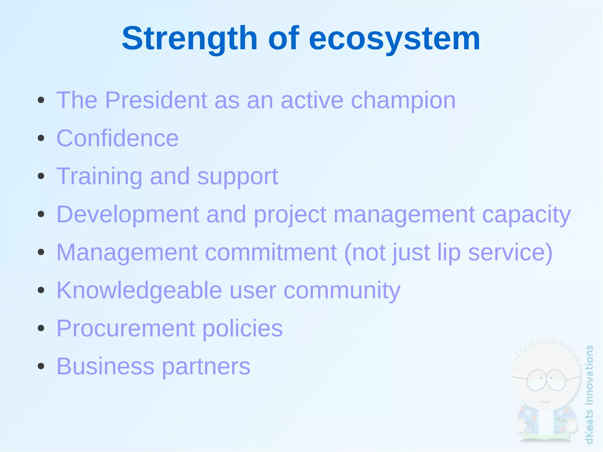 Strength of ecosystem
    ●   The President as an active champion
    ●   Confidence
    ●   Training and support
    ●   Development and project management capacity
    ●   Management commitment (not just lip service)
    ●   Knowledgeable user community
    ●   Procurement policies
    ●   Business partners
                                
 
