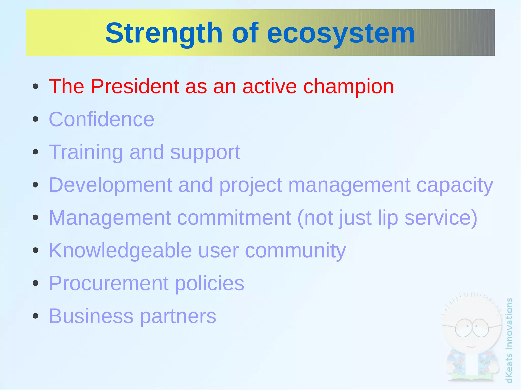 Strength of ecosystem
    ●   The President as an active champion
    ●   Confidence
    ●   Training and support
    ●   Development and project management capacity
    ●   Management commitment (not just lip service)
    ●   Knowledgeable user community
    ●   Procurement policies
    ●   Business partners
                                
 