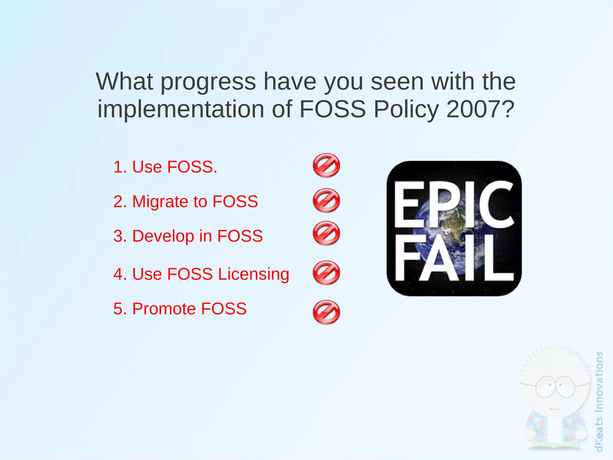 What progress have you seen with the
    implementation of FOSS Policy 2007?

     1. Use FOSS.

     2. Migrate to FOSS

     3. Develop in FOSS

     4. Use FOSS Licensing

     5. Promote FOSS




                              
 