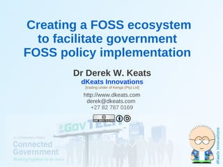 Creating a FOSS ecosystem
      to facilitate government
    FOSS policy implementation
           Dr Derek W. Keats
            dKeats Innovations
             [trading under of Kenga (Pty) Ltd]

             http://www.dkeats.com
              derek@dkeats.com
                +27 82 787 0169




                              
 