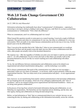 Web 2.0 Tools Change Government CIO Collaboration                                              Page 1 of 2




Web 2.0 Tools Change Government CIO
Collaboration
Jul 22, 2009, By Andy Blumenthal

Information technology has traditionally been about "communication" of information -- capturing it,
processing it, moving it, storing it, finding it and using it. But now, with Web 2.0, we have evolved from
communication to "collaboration." Well, what's the difference?

When we communicate, aren't we collaborating (and vice versa)?

When I posed this question recently to some peers at a council meeting, I received a couple of different
responses. One person said when we communicate it's one way, but when we collaborate it's a two-way
conversation. Well, not really in my mind, because communication can be one-way or two-way. So this
doesn't seem to be the differentiator.

Then, I was given the anecdote that in the "olden days" when we just communicated, we would put
information out there and ask people to provide input, but now that we have collaboration tools like
wikis, other people can actually work on the document themselves.

My response was -- OK, but regardless of whether you enter your own input or send me your input and I
enter it -- it's still collaboration. It's nice to have the tools so that others can actually work on the
document themselves, but it's not like we weren't reaching out to and collaborating with others
previously.

To me, the real difference between communication and collaboration seems to be related to an
organizational and cultural transformation taking place -- and the technology is an enabler.

We've always communicated. But much of the communication was within our own stovepipes --
particularly within our own chain of command -- to our bosses, staffs or peers primarily within the same
organizational function. That was where most of our communication took place -- in our organizational
verticals.

Now, however, we are transforming from mainly vertical communication to the horizontal collaboration.
We are breaking down the stovepipes, which one of my colleagues euphemistically calls "silos of
excellence," and we are instead working across organizational and functional boundaries -- hence, we
are doing some genuine collaboration!

In the process of moving from vertical to horizontal information sharing and collaboration, we are
flattening our organizations. The hierarchies are less important and are shrinking, and the intra- and
inter-agency sharing and collaboration are being elevated and growing.

Before, we had information or "dots" that we communicated about in our verticals, but now we are
connecting the dots, by sharing and collaborating on the information horizontally, across the verticals.




http://www.govtech.com/gt/articles/703985                                                        7/22/2009
 