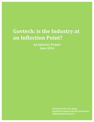 1	
  
	
  
	
  
	
  
	
  
	
  
	
  
	
  
Is	
  	
  
	
  
	
  
	
  
	
  
	
  
	
  
	
  
	
  
	
  
	
  
	
  
	
  
	
  
	
  
	
  
	
  
	
  
	
  
	
  
	
  
	
  
	
  
	
  
	
  
	
  
	
  
	
  
	
  
	
  
	
  
	
  
	
  
Govtech:	
  is	
  the	
  Industry	
  at	
  
an	
  Inflection	
  Point?	
  
Christine	
  Suh-­‐Yeon	
  Hong	
  
Stanford	
  Graduate	
  School	
  of	
  Business	
  
Independent	
  Research	
  
	
  
An	
  Industry	
  Primer	
  
June	
  2016	
  
 
