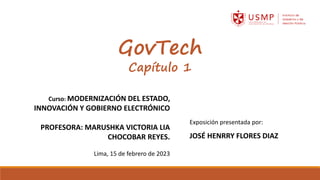 GovTech
Capítulo 1
Curso: MODERNIZACIÓN DEL ESTADO,
INNOVACIÓN Y GOBIERNO ELECTRÓNICO
PROFESORA: MARUSHKA VICTORIA LIA
CHOCOBAR REYES.
Lima, 15 de febrero de 2023
Exposición presentada por:
JOSÉ HENRRY FLORES DIAZ
 