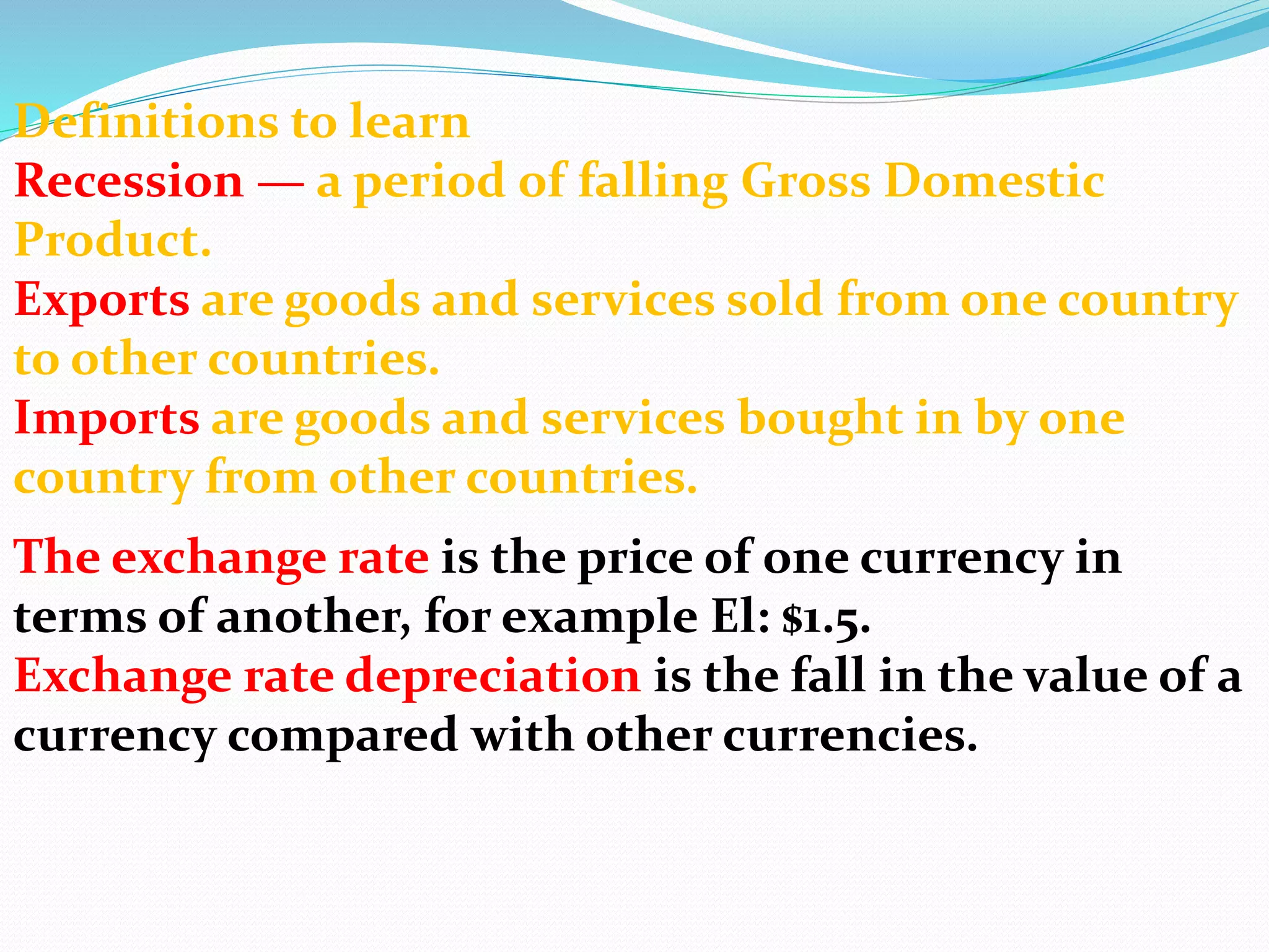 Definitions to learn
Recession — a period of falling Gross Domestic
Product.
Exports are goods and services sold from one country
to other countries.
Imports are goods and services bought in by one
country from other countries.
The exchange rate is the price of one currency in
terms of another, for example El: $1.5.
Exchange rate depreciation is the fall in the value of a
currency compared with other currencies.
 