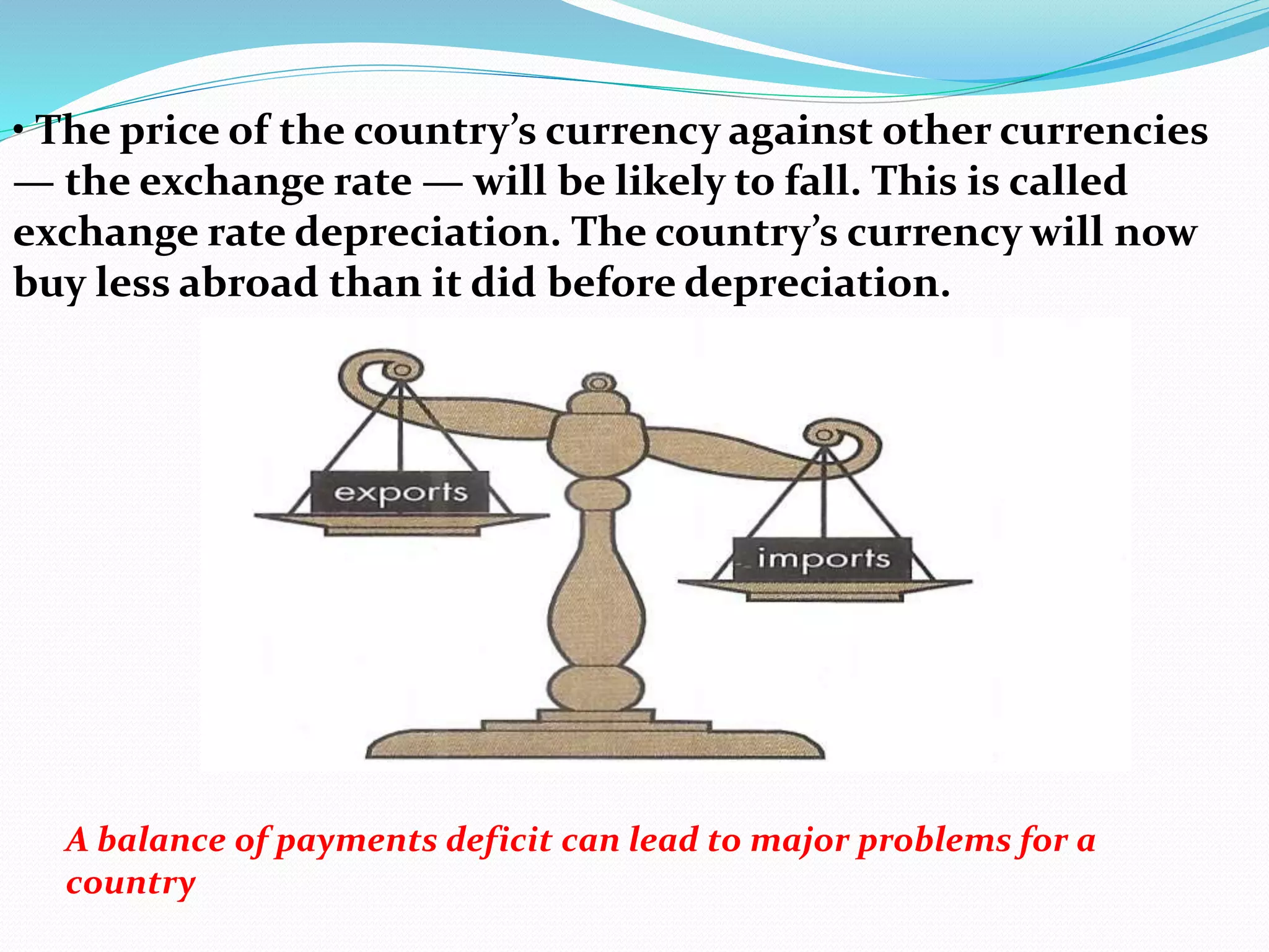 • The price of the country’s currency against other currencies
— the exchange rate — will be likely to fall. This is called
exchange rate depreciation. The country’s currency will now
buy less abroad than it did before depreciation.
A balance of payments deficit can lead to major problems for a
country
 