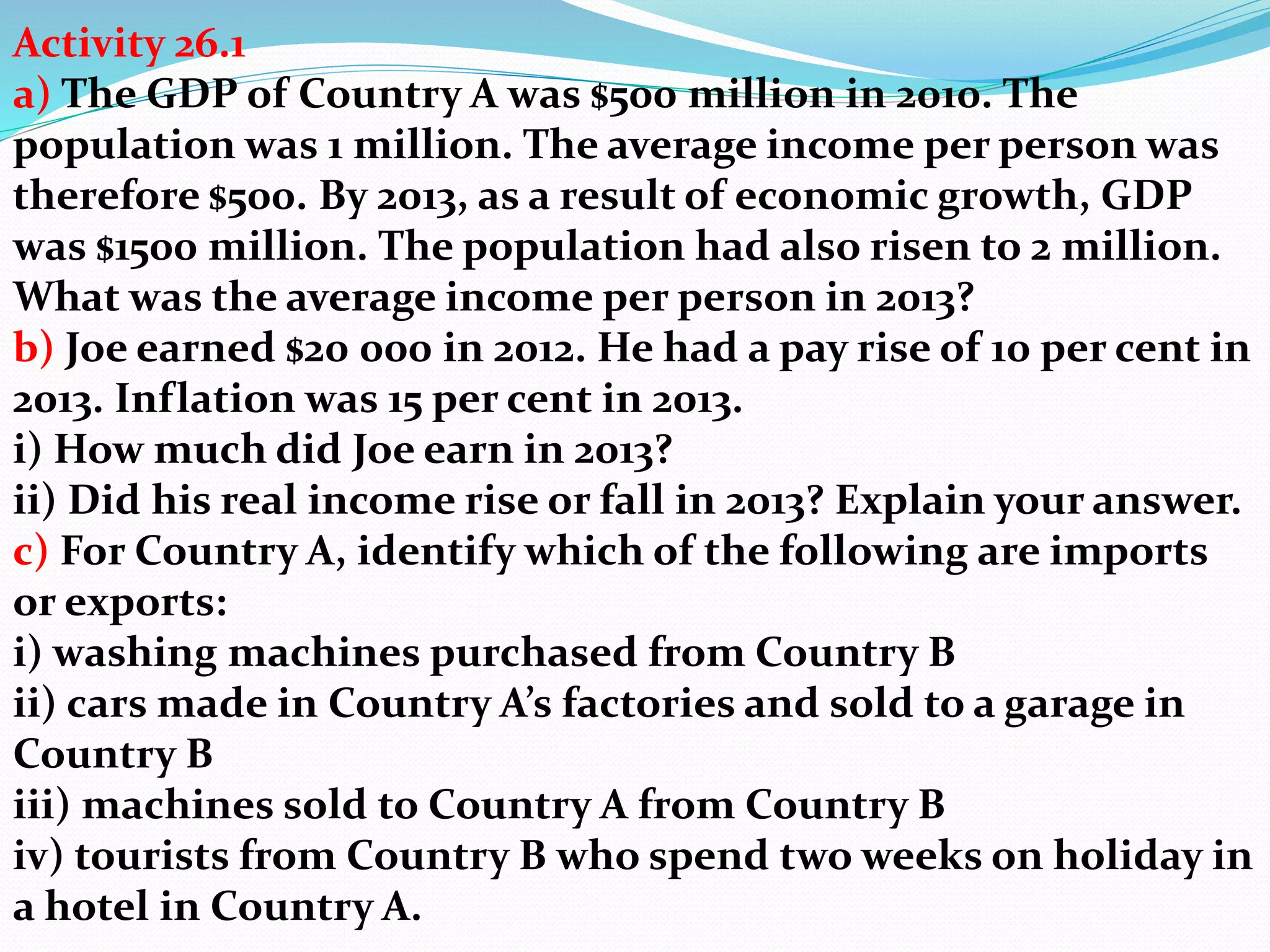 Activity 26.1
a) The GDP of Country A was $500 million in 2010. The
population was 1 million. The average income per person was
therefore $500. By 2013, as a result of economic growth, GDP
was $1500 million. The population had also risen to 2 million.
What was the average income per person in 2013?
b) Joe earned $20 000 in 2012. He had a pay rise of 10 per cent in
2013. Inflation was 15 per cent in 2013.
i) How much did Joe earn in 2013?
ii) Did his real income rise or fall in 2013? Explain your answer.
c) For Country A, identify which of the following are imports
or exports:
i) washing machines purchased from Country B
ii) cars made in Country A’s factories and sold to a garage in
Country B
iii) machines sold to Country A from Country B
iv) tourists from Country B who spend two weeks on holiday in
a hotel in Country A.
 