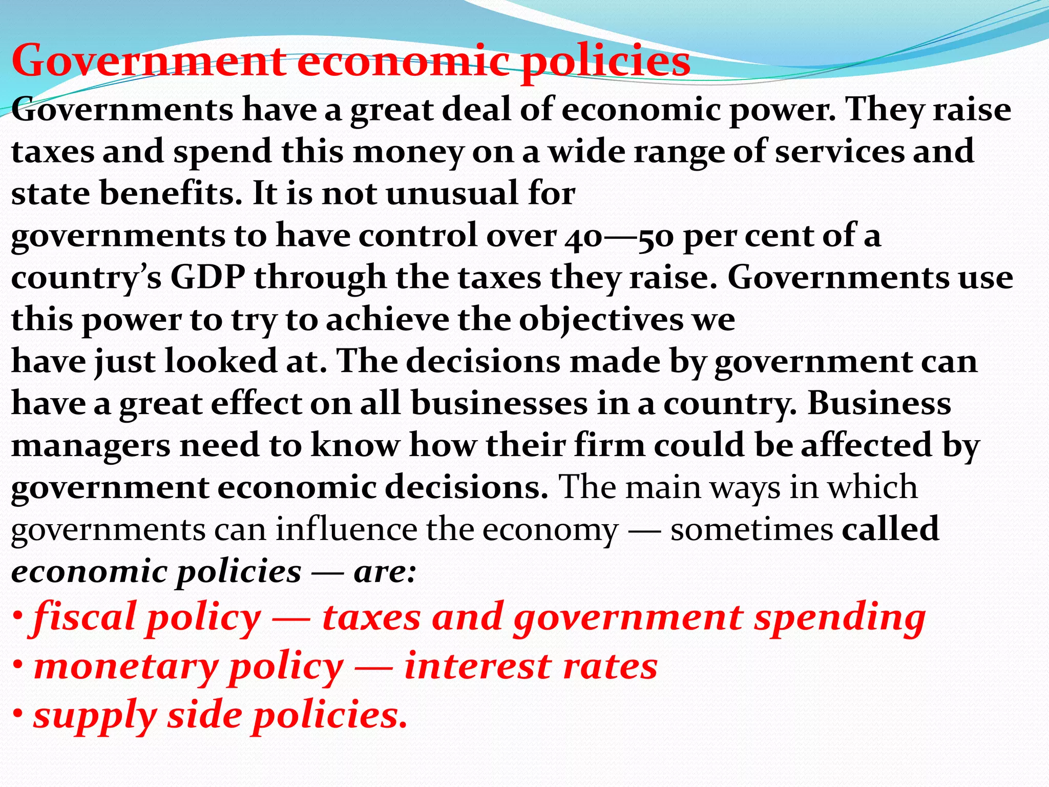 Government economic policies
Governments have a great deal of economic power. They raise
taxes and spend this money on a wide range of services and
state benefits. It is not unusual for
governments to have control over 40—50 per cent of a
country’s GDP through the taxes they raise. Governments use
this power to try to achieve the objectives we
have just looked at. The decisions made by government can
have a great effect on all businesses in a country. Business
managers need to know how their firm could be affected by
government economic decisions. The main ways in which
governments can influence the economy — sometimes called
economic policies — are:
• fiscal policy — taxes and government spending
• monetary policy — interest rates
• supply side policies.
 