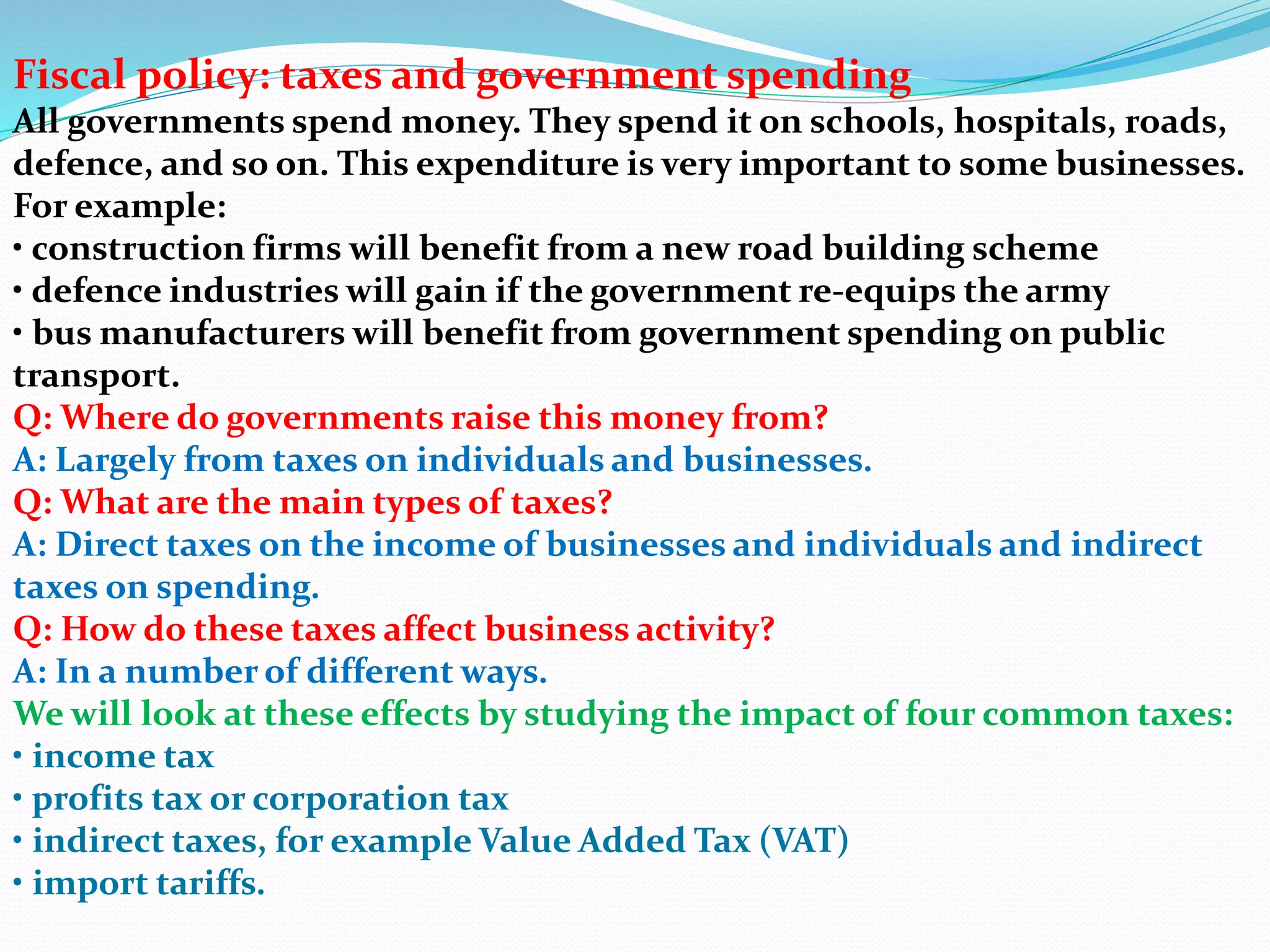 Fiscal policy: taxes and government spending
All governments spend money. They spend it on schools, hospitals, roads,
defence, and so on. This expenditure is very important to some businesses.
For example:
• construction firms will benefit from a new road building scheme
• defence industries will gain if the government re-equips the army
• bus manufacturers will benefit from government spending on public
transport.
Q: Where do governments raise this money from?
A: Largely from taxes on individuals and businesses.
Q: What are the main types of taxes?
A: Direct taxes on the income of businesses and individuals and indirect
taxes on spending.
Q: How do these taxes affect business activity?
A: In a number of different ways.
We will look at these effects by studying the impact of four common taxes:
• income tax
• profits tax or corporation tax
• indirect taxes, for example Value Added Tax (VAT)
• import tariffs.
 