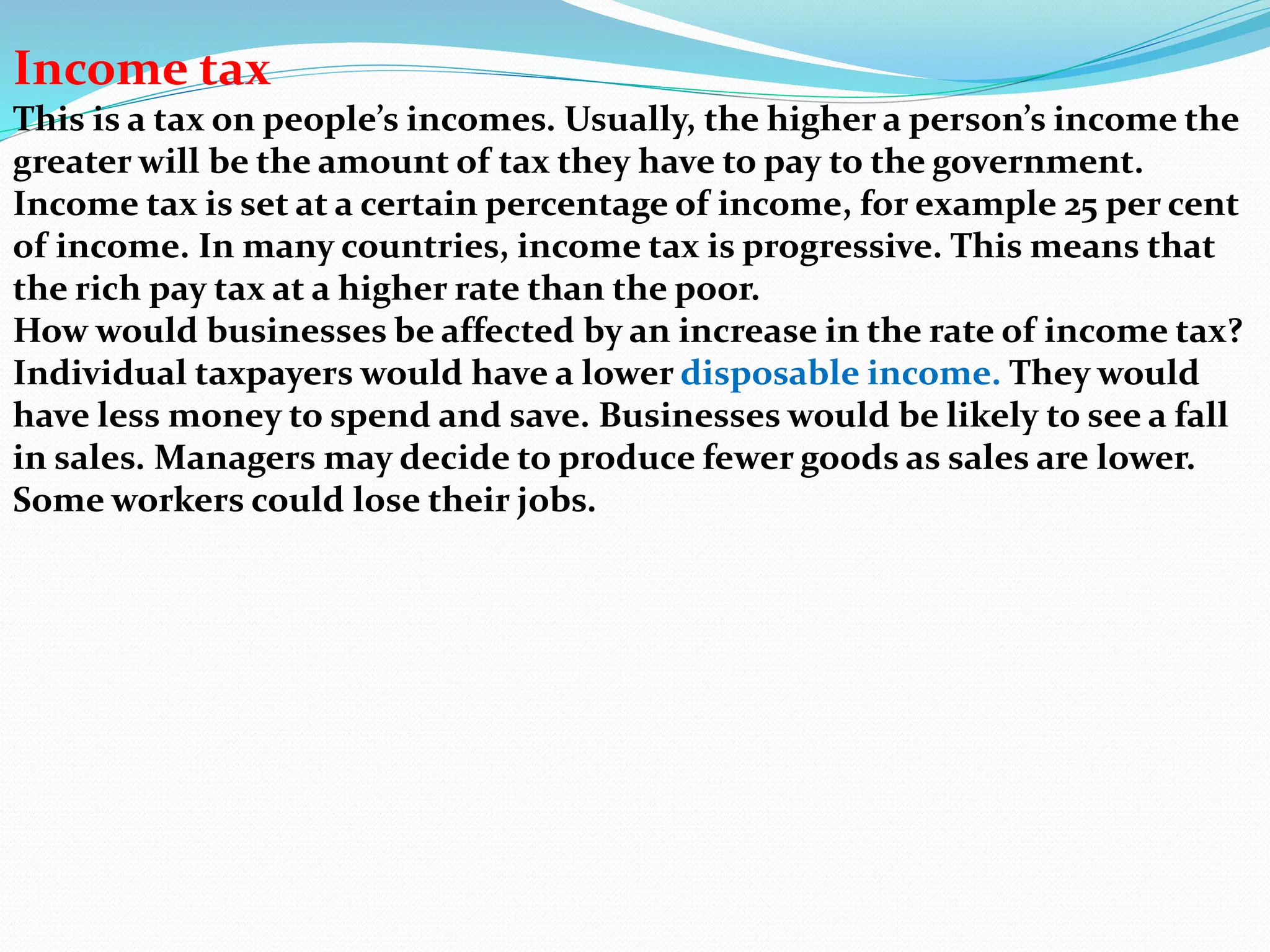 Income tax
This is a tax on people’s incomes. Usually, the higher a person’s income the
greater will be the amount of tax they have to pay to the government.
Income tax is set at a certain percentage of income, for example 25 per cent
of income. In many countries, income tax is progressive. This means that
the rich pay tax at a higher rate than the poor.
How would businesses be affected by an increase in the rate of income tax?
Individual taxpayers would have a lower disposable income. They would
have less money to spend and save. Businesses would be likely to see a fall
in sales. Managers may decide to produce fewer goods as sales are lower.
Some workers could lose their jobs.
 