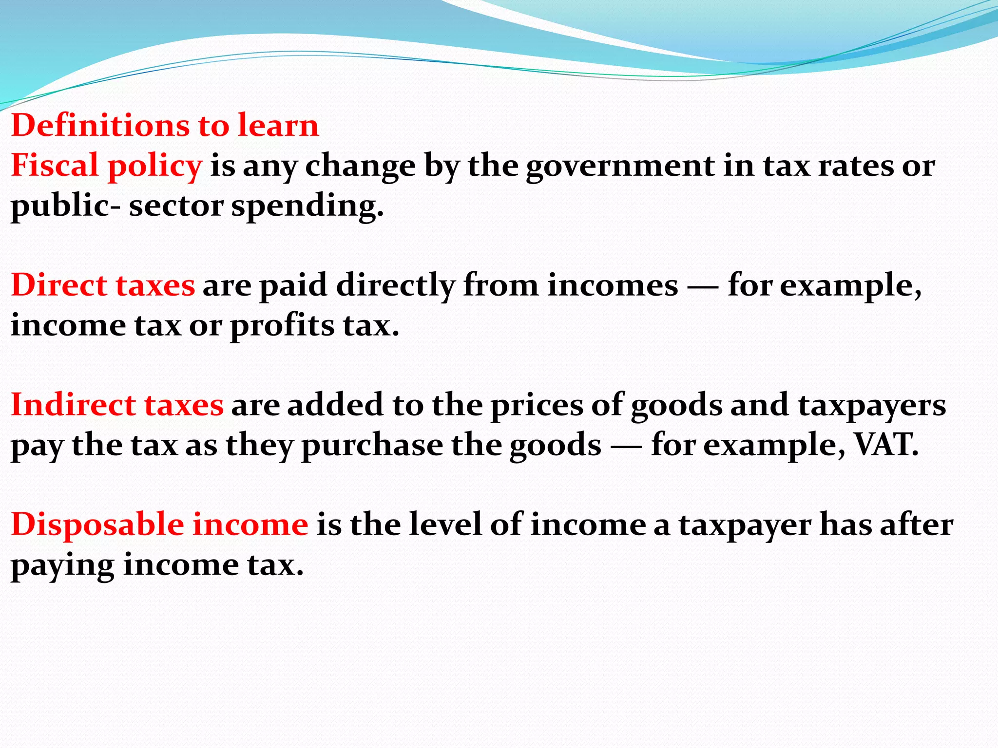 Definitions to learn
Fiscal policy is any change by the government in tax rates or
public- sector spending.
Direct taxes are paid directly from incomes — for example,
income tax or profits tax.
Indirect taxes are added to the prices of goods and taxpayers
pay the tax as they purchase the goods — for example, VAT.
Disposable income is the level of income a taxpayer has after
paying income tax.
 