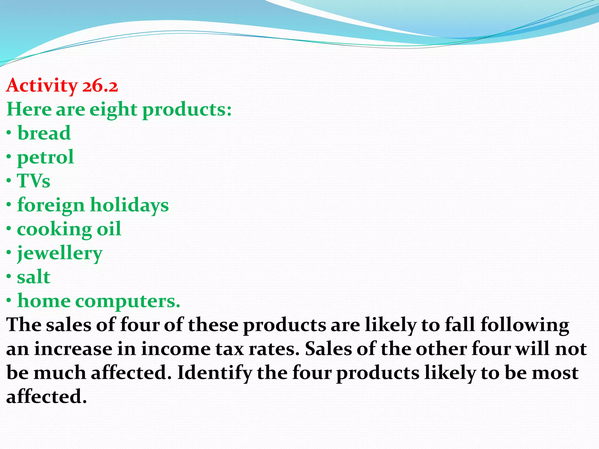 Activity 26.2
Here are eight products:
• bread
• petrol
• TVs
• foreign holidays
• cooking oil
• jewellery
• salt
• home computers.
The sales of four of these products are likely to fall following
an increase in income tax rates. Sales of the other four will not
be much affected. Identify the four products likely to be most
affected.
 