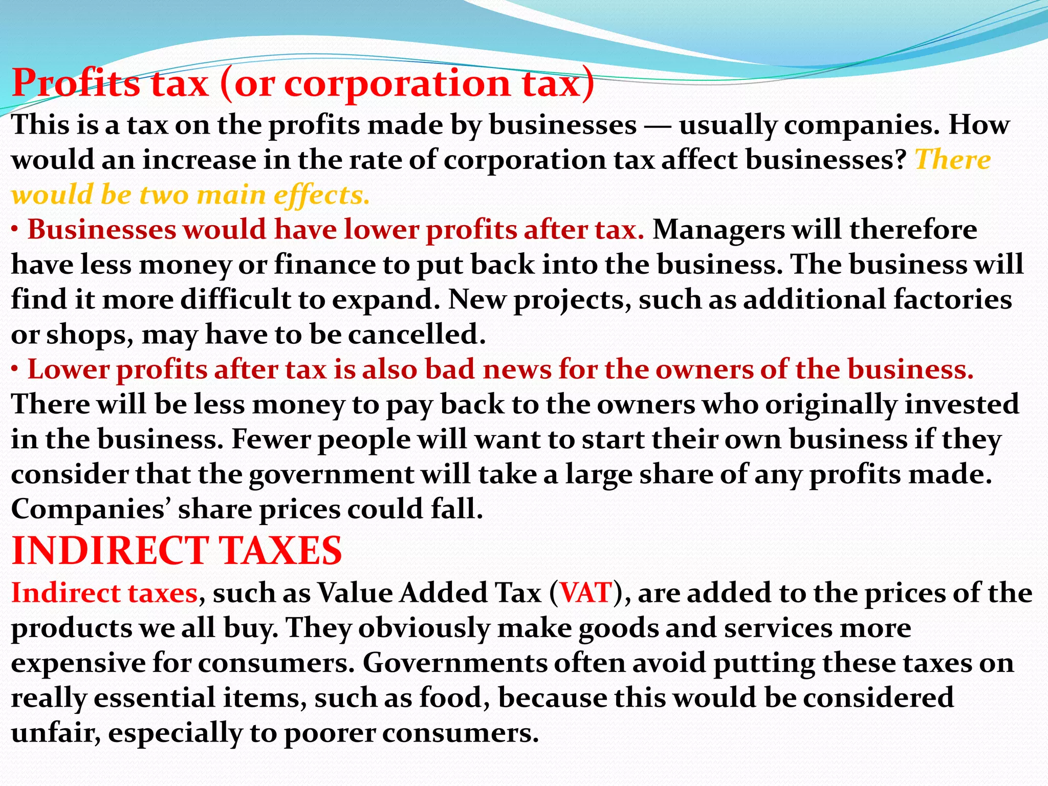 Profits tax (or corporation tax)
This is a tax on the profits made by businesses — usually companies. How
would an increase in the rate of corporation tax affect businesses? There
would be two main effects.
• Businesses would have lower profits after tax. Managers will therefore
have less money or finance to put back into the business. The business will
find it more difficult to expand. New projects, such as additional factories
or shops, may have to be cancelled.
• Lower profits after tax is also bad news for the owners of the business.
There will be less money to pay back to the owners who originally invested
in the business. Fewer people will want to start their own business if they
consider that the government will take a large share of any profits made.
Companies’ share prices could fall.
INDIRECT TAXES
Indirect taxes, such as Value Added Tax (VAT), are added to the prices of the
products we all buy. They obviously make goods and services more
expensive for consumers. Governments often avoid putting these taxes on
really essential items, such as food, because this would be considered
unfair, especially to poorer consumers.
 