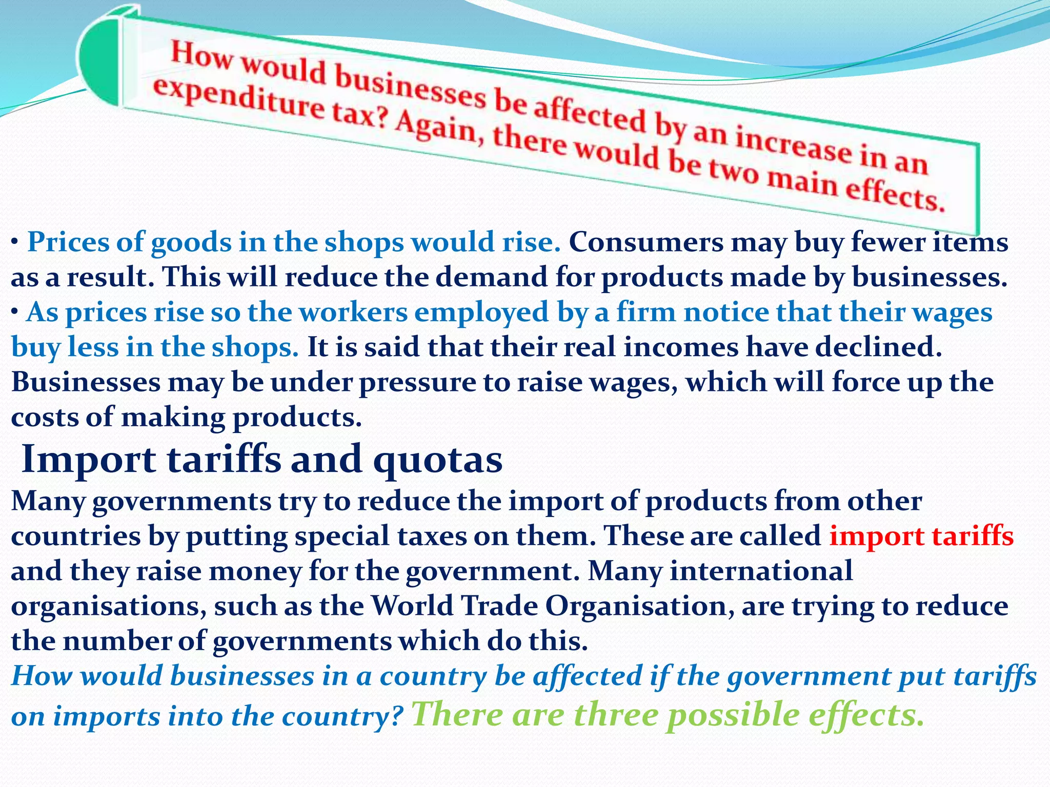 • Prices of goods in the shops would rise. Consumers may buy fewer items
as a result. This will reduce the demand for products made by businesses.
• As prices rise so the workers employed by a firm notice that their wages
buy less in the shops. It is said that their real incomes have declined.
Businesses may be under pressure to raise wages, which will force up the
costs of making products.
Import tariffs and quotas
Many governments try to reduce the import of products from other
countries by putting special taxes on them. These are called import tariffs
and they raise money for the government. Many international
organisations, such as the World Trade Organisation, are trying to reduce
the number of governments which do this.
How would businesses in a country be affected if the government put tariffs
on imports into the country? There are three possible effects.
 