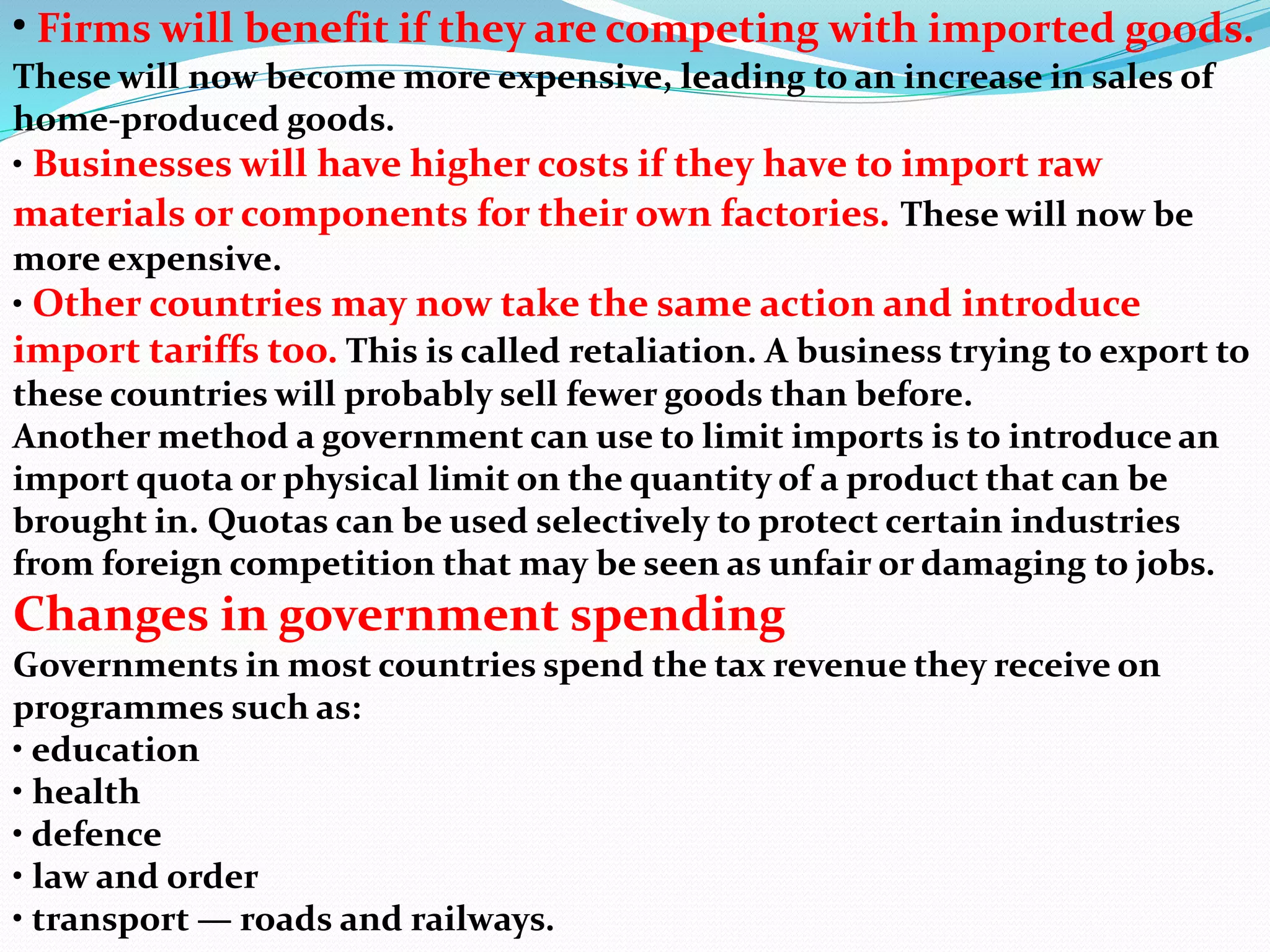 • Firms will benefit if they are competing with imported goods.
These will now become more expensive, leading to an increase in sales of
home-produced goods.
• Businesses will have higher costs if they have to import raw
materials or components for their own factories. These will now be
more expensive.
• Other countries may now take the same action and introduce
import tariffs too. This is called retaliation. A business trying to export to
these countries will probably sell fewer goods than before.
Another method a government can use to limit imports is to introduce an
import quota or physical limit on the quantity of a product that can be
brought in. Quotas can be used selectively to protect certain industries
from foreign competition that may be seen as unfair or damaging to jobs.
Changes in government spending
Governments in most countries spend the tax revenue they receive on
programmes such as:
• education
• health
• defence
• law and order
• transport — roads and railways.
 