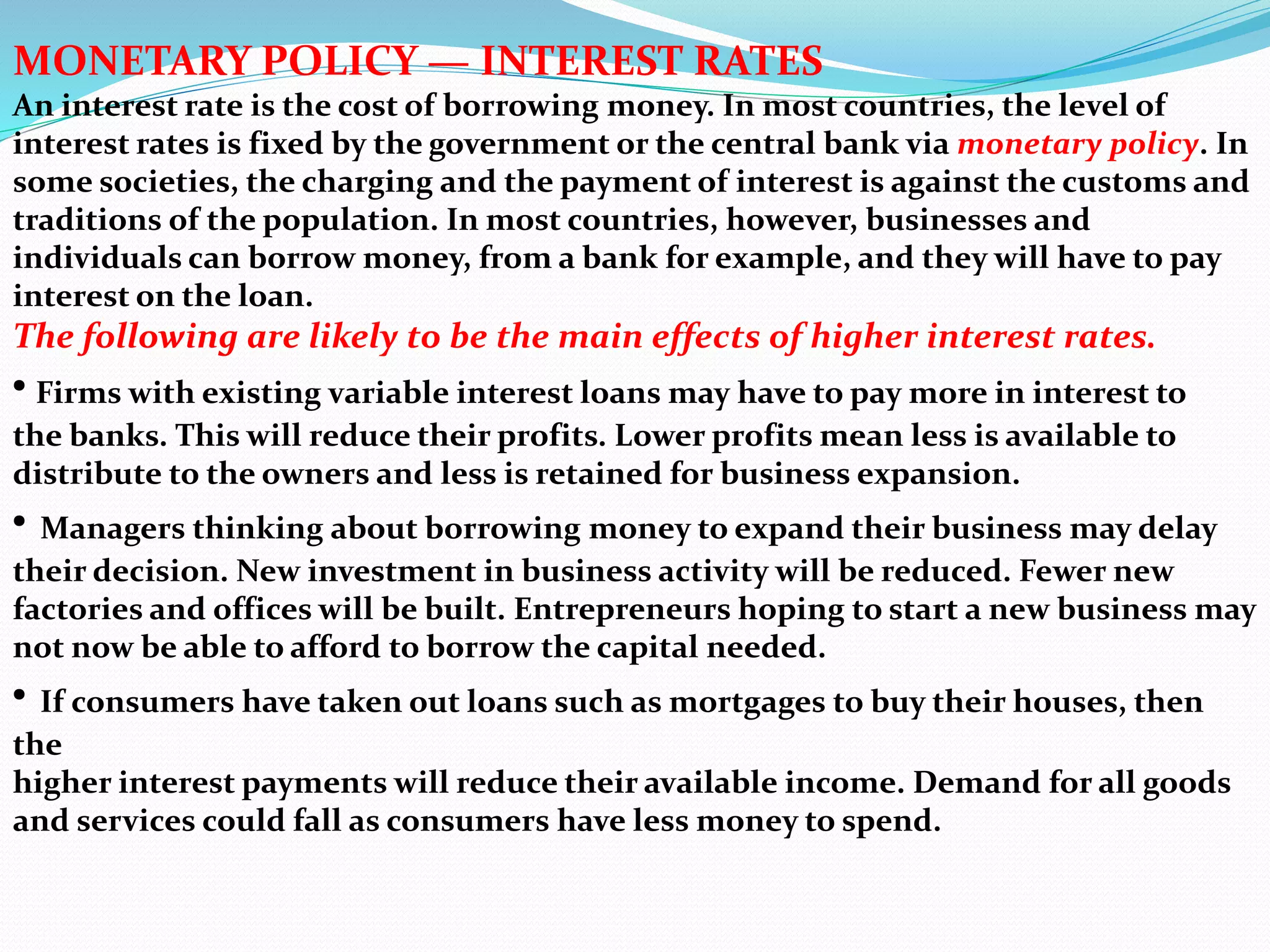 MONETARY POLICY — INTEREST RATES
An interest rate is the cost of borrowing money. In most countries, the level of
interest rates is fixed by the government or the central bank via monetary policy. In
some societies, the charging and the payment of interest is against the customs and
traditions of the population. In most countries, however, businesses and
individuals can borrow money, from a bank for example, and they will have to pay
interest on the loan.
The following are likely to be the main effects of higher interest rates.
• Firms with existing variable interest loans may have to pay more in interest to
the banks. This will reduce their profits. Lower profits mean less is available to
distribute to the owners and less is retained for business expansion.
• Managers thinking about borrowing money to expand their business may delay
their decision. New investment in business activity will be reduced. Fewer new
factories and offices will be built. Entrepreneurs hoping to start a new business may
not now be able to afford to borrow the capital needed.
• If consumers have taken out loans such as mortgages to buy their houses, then
the
higher interest payments will reduce their available income. Demand for all goods
and services could fall as consumers have less money to spend.
 