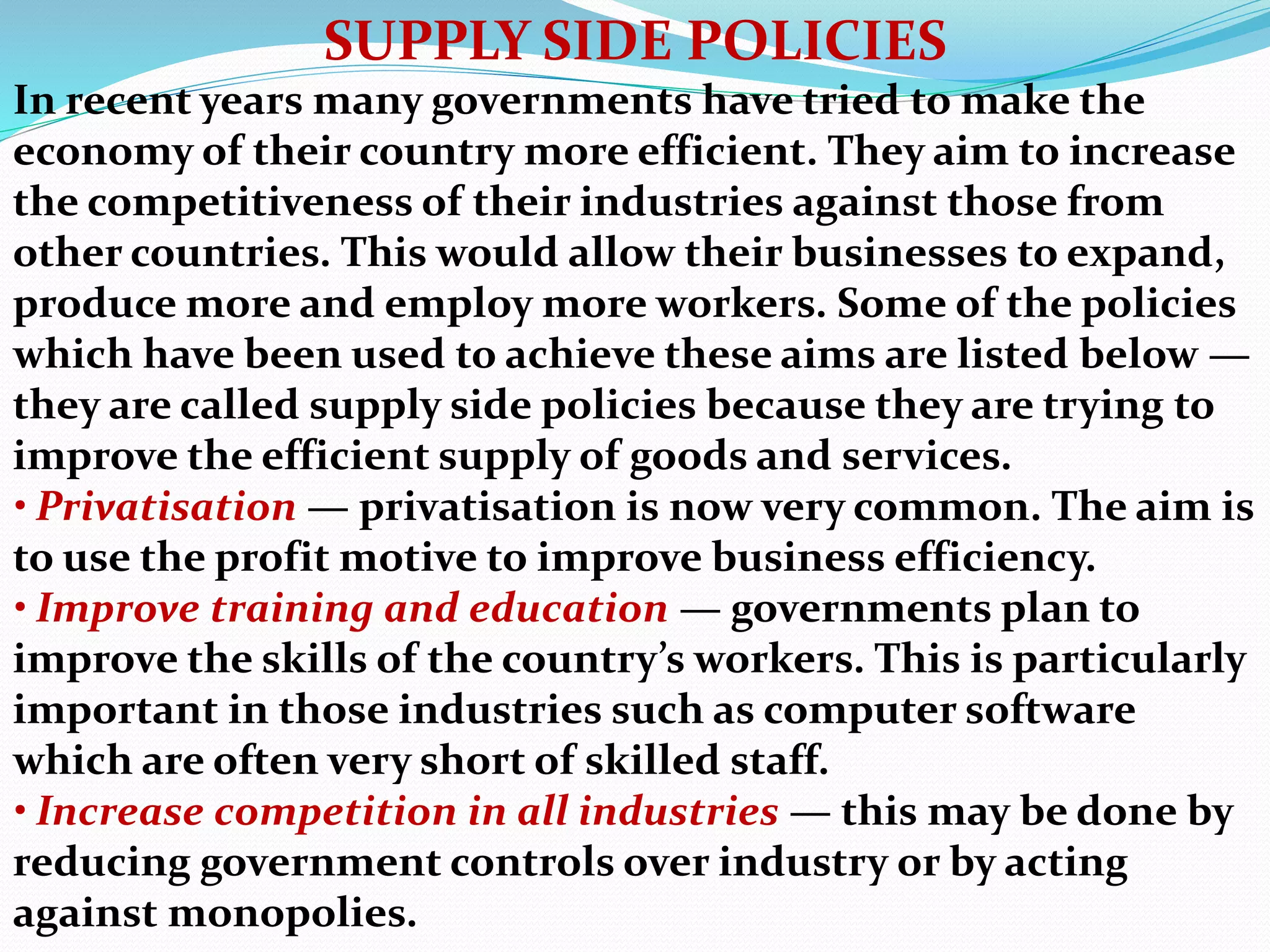 SUPPLY SIDE POLICIES
In recent years many governments have tried to make the
economy of their country more efficient. They aim to increase
the competitiveness of their industries against those from
other countries. This would allow their businesses to expand,
produce more and employ more workers. Some of the policies
which have been used to achieve these aims are listed below —
they are called supply side policies because they are trying to
improve the efficient supply of goods and services.
• Privatisation — privatisation is now very common. The aim is
to use the profit motive to improve business efficiency.
• Improve training and education — governments plan to
improve the skills of the country’s workers. This is particularly
important in those industries such as computer software
which are often very short of skilled staff.
• Increase competition in all industries — this may be done by
reducing government controls over industry or by acting
against monopolies.
 