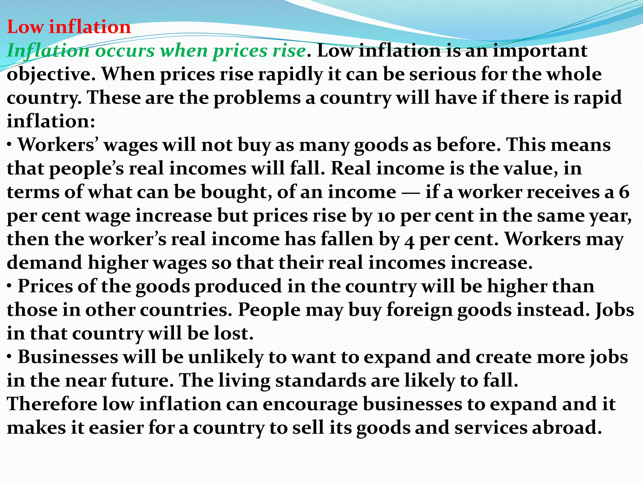 Low inflation
Inflation occurs when prices rise. Low inflation is an important
objective. When prices rise rapidly it can be serious for the whole
country. These are the problems a country will have if there is rapid
inflation:
• Workers’ wages will not buy as many goods as before. This means
that people’s real incomes will fall. Real income is the value, in
terms of what can be bought, of an income — if a worker receives a 6
per cent wage increase but prices rise by 10 per cent in the same year,
then the worker’s real income has fallen by 4 per cent. Workers may
demand higher wages so that their real incomes increase.
• Prices of the goods produced in the country will be higher than
those in other countries. People may buy foreign goods instead. Jobs
in that country will be lost.
• Businesses will be unlikely to want to expand and create more jobs
in the near future. The living standards are likely to fall.
Therefore low inflation can encourage businesses to expand and it
makes it easier for a country to sell its goods and services abroad.
 