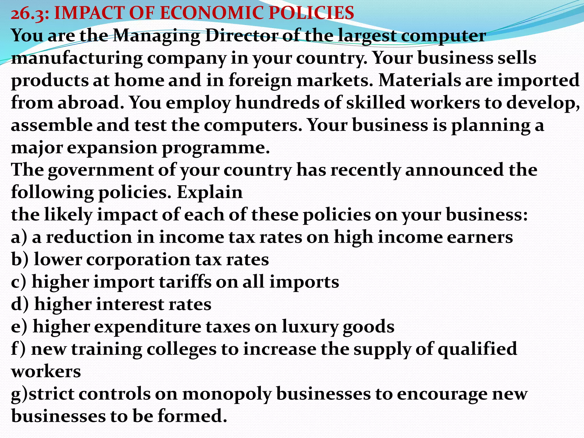26.3: IMPACT OF ECONOMIC POLICIES
You are the Managing Director of the largest computer
manufacturing company in your country. Your business sells
products at home and in foreign markets. Materials are imported
from abroad. You employ hundreds of skilled workers to develop,
assemble and test the computers. Your business is planning a
major expansion programme.
The government of your country has recently announced the
following policies. Explain
the likely impact of each of these policies on your business:
a) a reduction in income tax rates on high income earners
b) lower corporation tax rates
c) higher import tariffs on all imports
d) higher interest rates
e) higher expenditure taxes on luxury goods
f) new training colleges to increase the supply of qualified
workers
g)strict controls on monopoly businesses to encourage new
businesses to be formed.
 