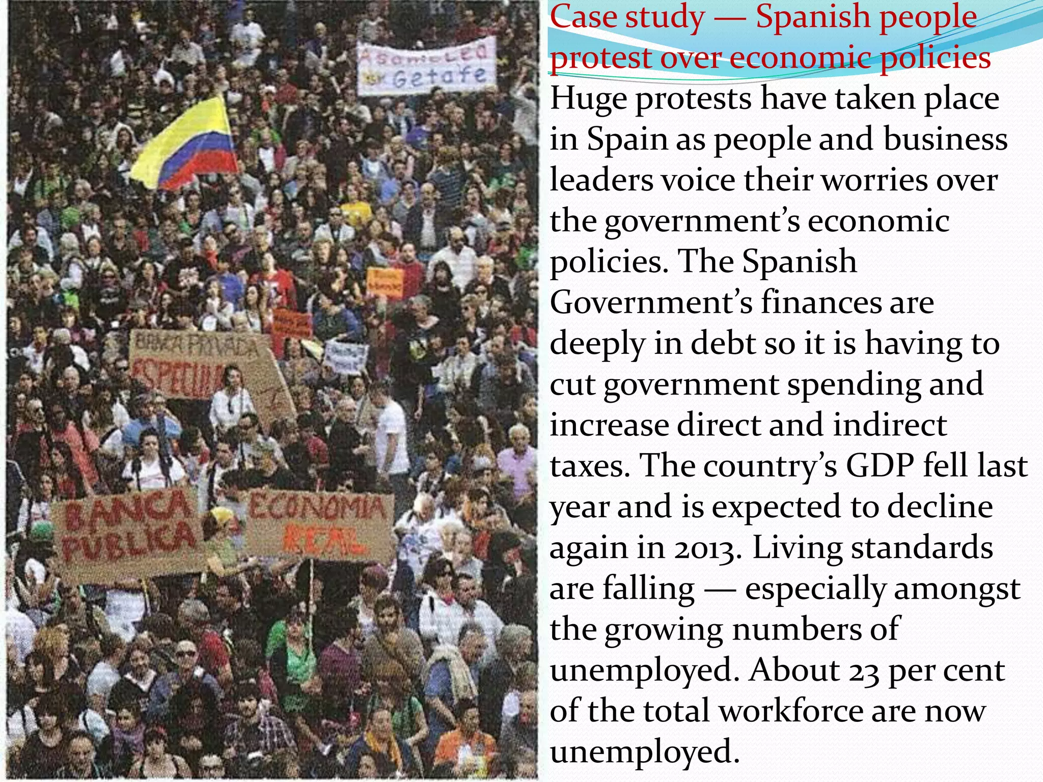 Case study — Spanish people
protest over economic policies
Huge protests have taken place
in Spain as people and business
leaders voice their worries over
the government’s economic
policies. The Spanish
Government’s finances are
deeply in debt so it is having to
cut government spending and
increase direct and indirect
taxes. The country’s GDP fell last
year and is expected to decline
again in 2013. Living standards
are falling — especially amongst
the growing numbers of
unemployed. About 23 per cent
of the total workforce are now
unemployed.
 