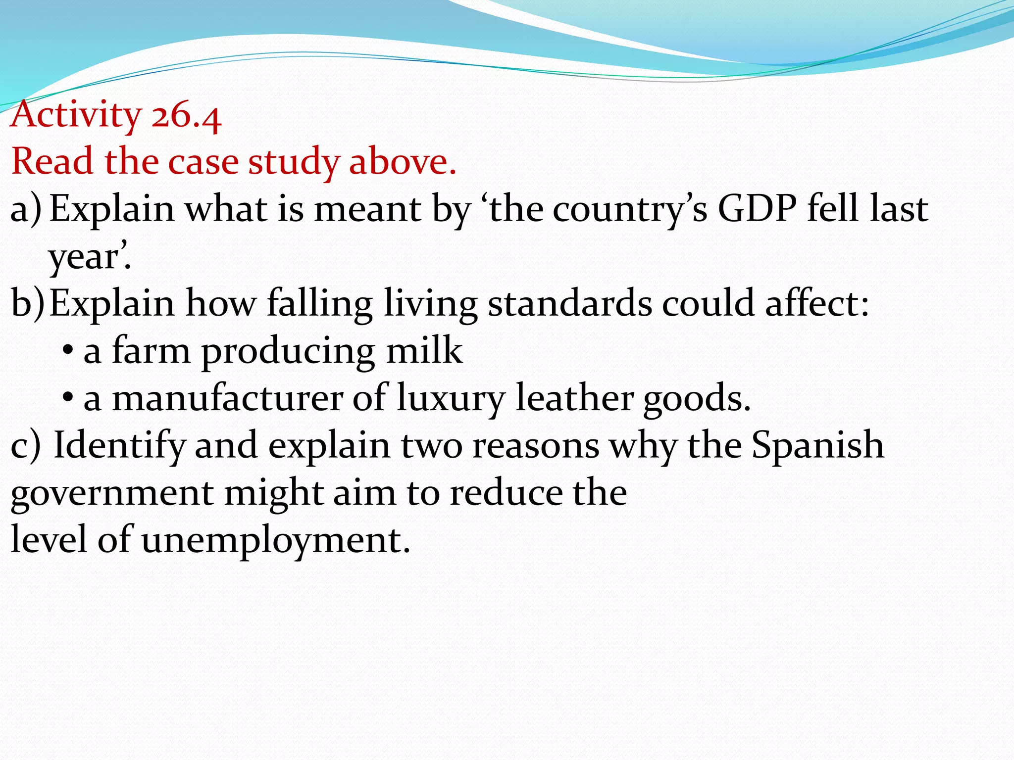 Activity 26.4
Read the case study above.
a)Explain what is meant by ‘the country’s GDP fell last
year’.
b)Explain how falling living standards could affect:
• a farm producing milk
• a manufacturer of luxury leather goods.
c) Identify and explain two reasons why the Spanish
government might aim to reduce the
level of unemployment.
 