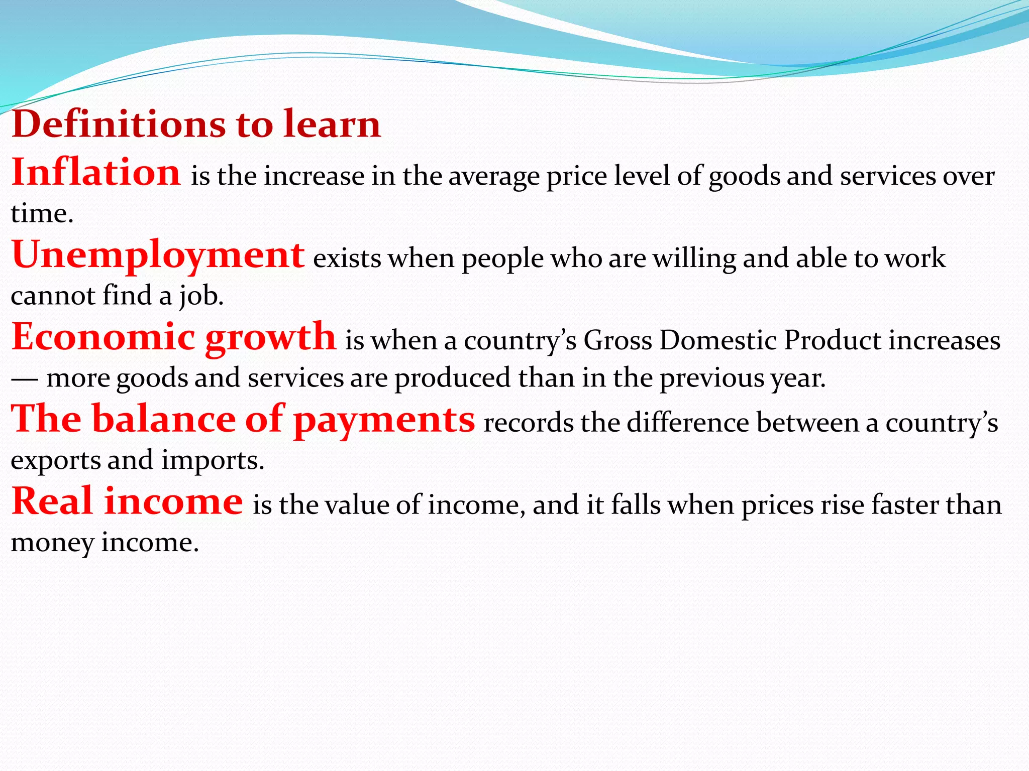 Definitions to learn
Inflation is the increase in the average price level of goods and services over
time.
Unemployment exists when people who are willing and able to work
cannot find a job.
Economic growth is when a country’s Gross Domestic Product increases
— more goods and services are produced than in the previous year.
The balance of payments records the difference between a country’s
exports and imports.
Real income is the value of income, and it falls when prices rise faster than
money income.
 