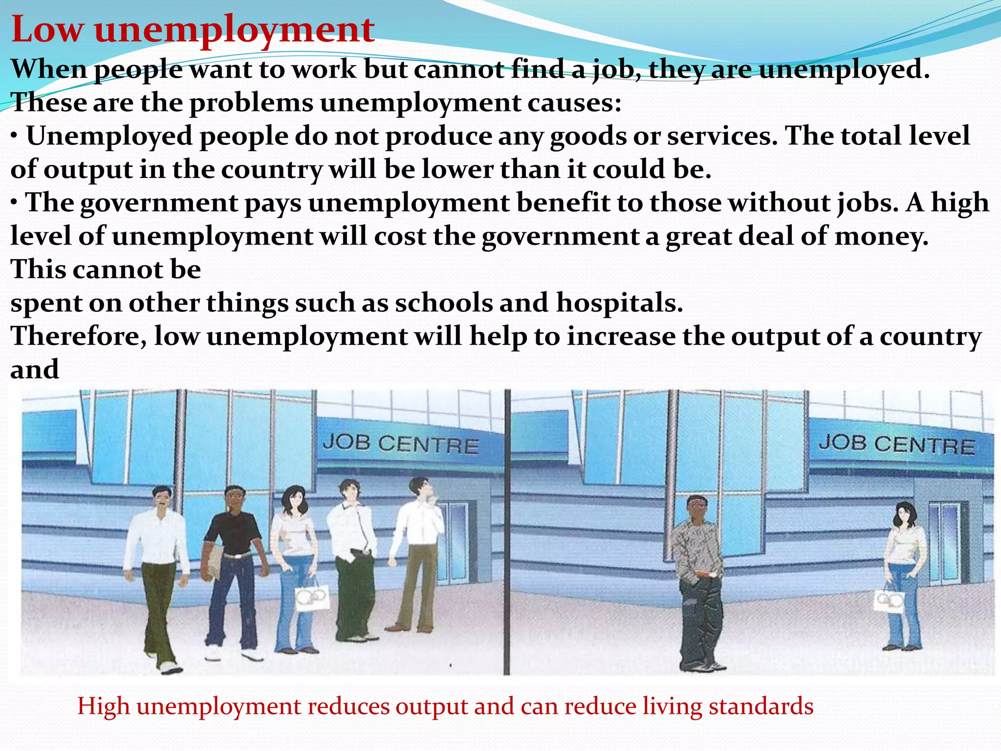 Low unemployment
When people want to work but cannot find a job, they are unemployed.
These are the problems unemployment causes:
• Unemployed people do not produce any goods or services. The total level
of output in the country will be lower than it could be.
• The government pays unemployment benefit to those without jobs. A high
level of unemployment will cost the government a great deal of money.
This cannot be
spent on other things such as schools and hospitals.
Therefore, low unemployment will help to increase the output of a country
and
improve workers’ living standards.
High unemployment reduces output and can reduce living standards
 