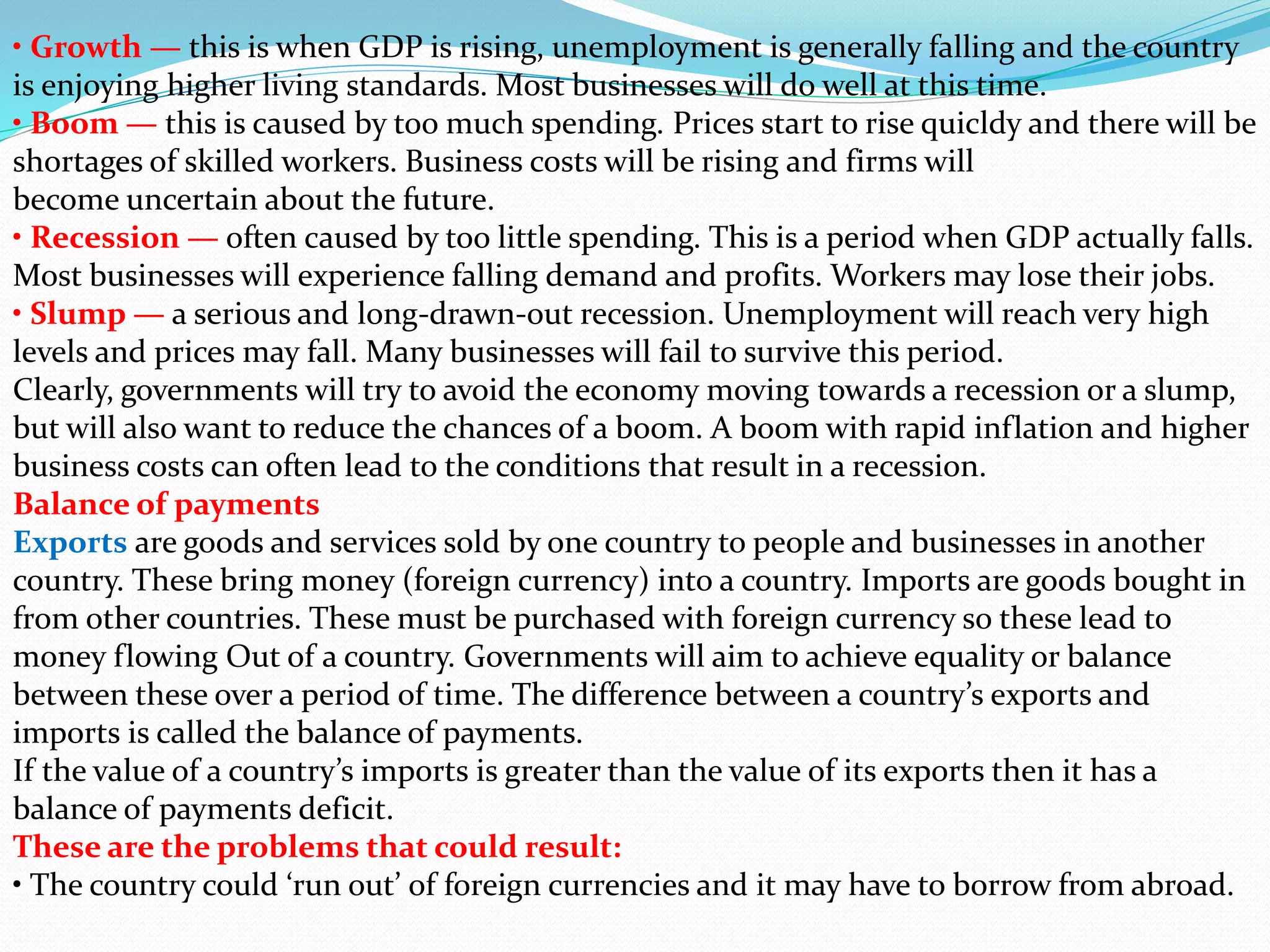 • Growth — this is when GDP is rising, unemployment is generally falling and the country
is enjoying higher living standards. Most businesses will do well at this time.
• Boom — this is caused by too much spending. Prices start to rise quicldy and there will be
shortages of skilled workers. Business costs will be rising and firms will
become uncertain about the future.
• Recession — often caused by too little spending. This is a period when GDP actually falls.
Most businesses will experience falling demand and profits. Workers may lose their jobs.
• Slump — a serious and long-drawn-out recession. Unemployment will reach very high
levels and prices may fall. Many businesses will fail to survive this period.
Clearly, governments will try to avoid the economy moving towards a recession or a slump,
but will also want to reduce the chances of a boom. A boom with rapid inflation and higher
business costs can often lead to the conditions that result in a recession.
Balance of payments
Exports are goods and services sold by one country to people and businesses in another
country. These bring money (foreign currency) into a country. Imports are goods bought in
from other countries. These must be purchased with foreign currency so these lead to
money flowing Out of a country. Governments will aim to achieve equality or balance
between these over a period of time. The difference between a country’s exports and
imports is called the balance of payments.
If the value of a country’s imports is greater than the value of its exports then it has a
balance of payments deficit.
These are the problems that could result:
• The country could ‘run out’ of foreign currencies and it may have to borrow from abroad.
 