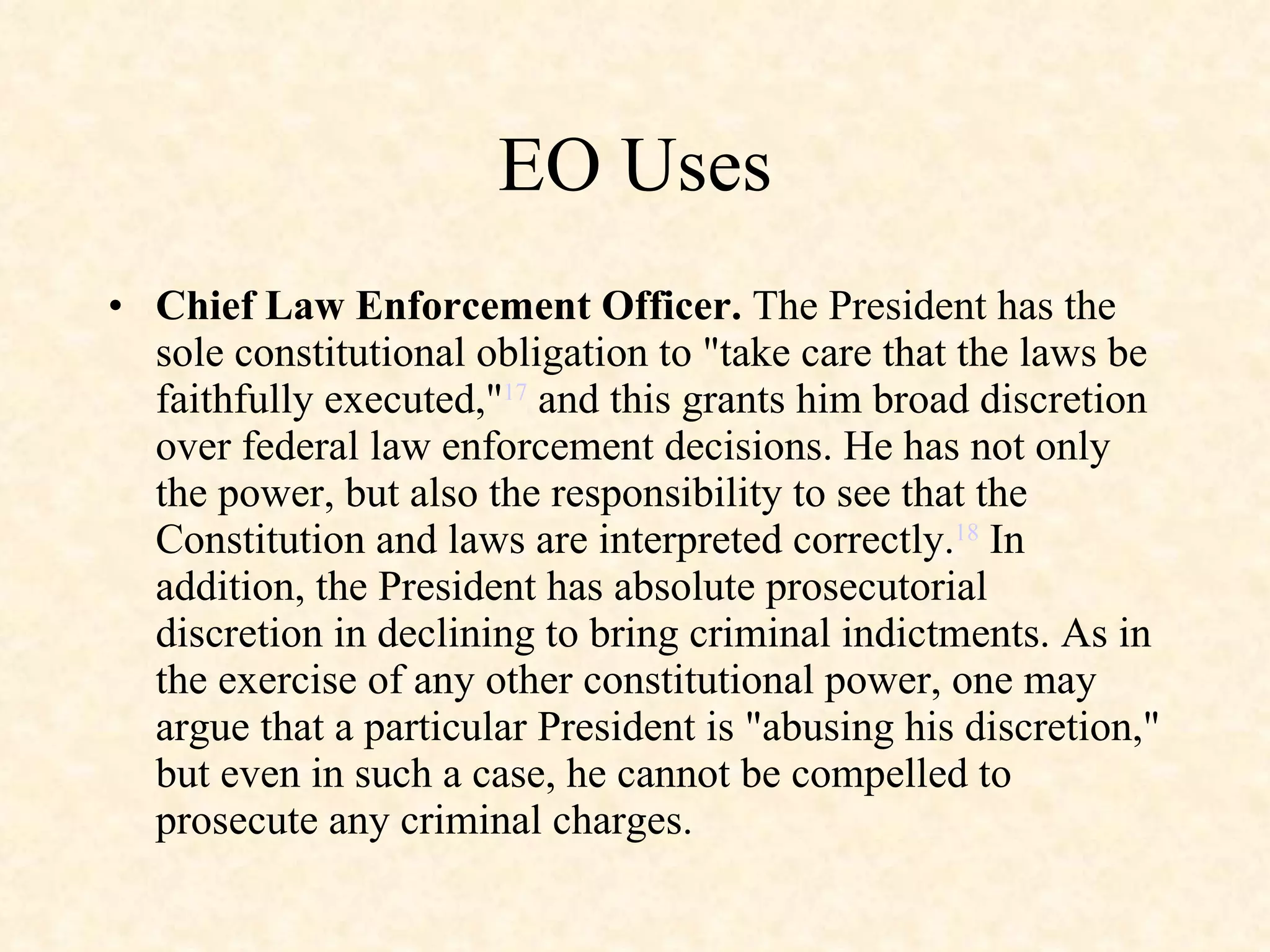 EO Uses Chief Law Enforcement Officer.  The President has the sole constitutional obligation to "take care that the laws be faithfully executed," 17  and this grants him broad discretion over federal law enforcement decisions. He has not only the power, but also the responsibility to see that the Constitution and laws are interpreted correctly. 18  In addition, the President has absolute prosecutorial discretion in declining to bring criminal indictments. As in the exercise of any other constitutional power, one may argue that a particular President is "abusing his discretion," but even in such a case, he cannot be compelled to prosecute any criminal charges. 